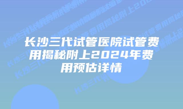 长沙三代试管医院试管费用揭秘附上2024年费用预估详情