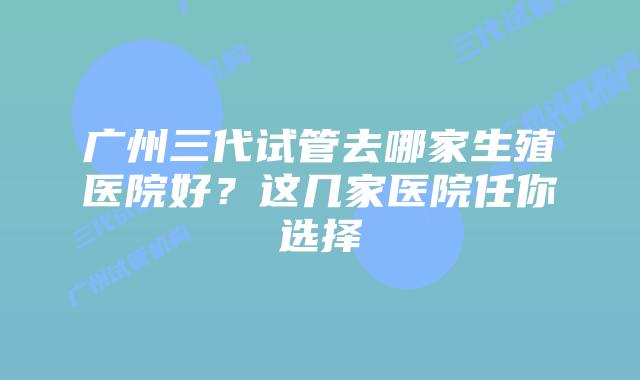 广州三代试管去哪家生殖医院好？这几家医院任你选择