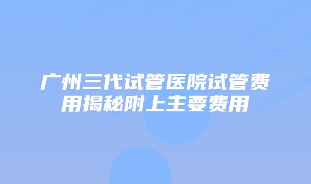 广州三代试管医院试管费用揭秘附上主要费用
