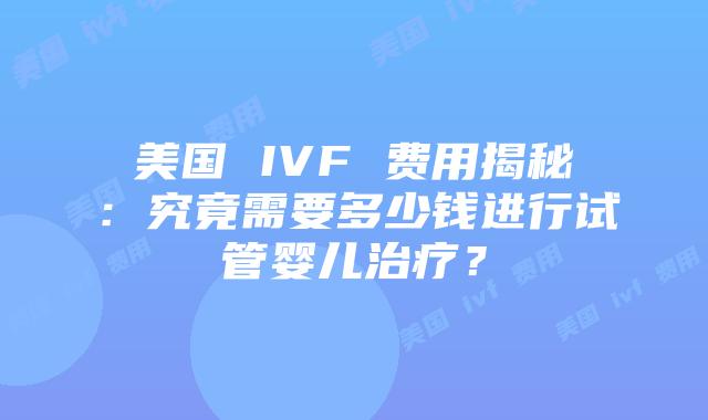 美国 IVF 费用揭秘：究竟需要多少钱进行试管婴儿治疗？