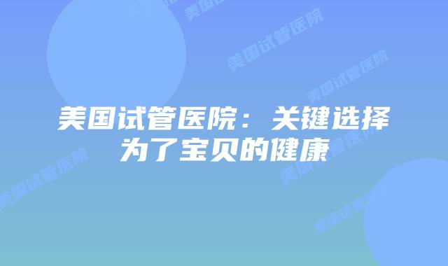 美国试管医院：关键选择为了宝贝的健康