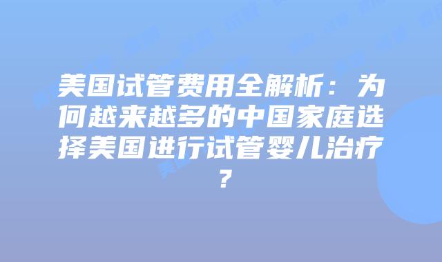 美国试管费用全解析：为何越来越多的中国家庭选择美国进行试管婴儿治疗？