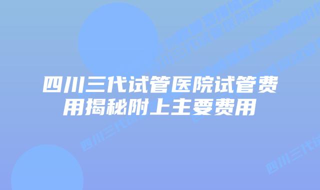 四川三代试管医院试管费用揭秘附上主要费用