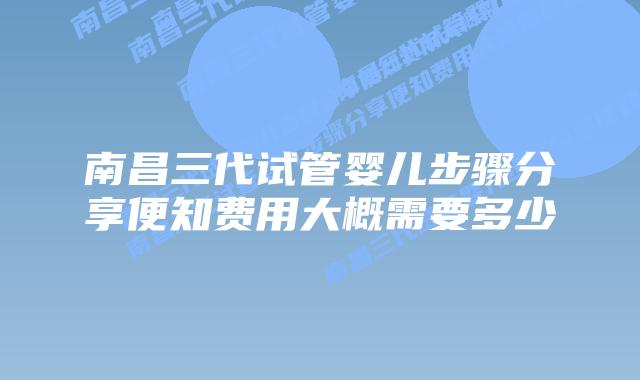 南昌三代试管婴儿步骤分享便知费用大概需要多少