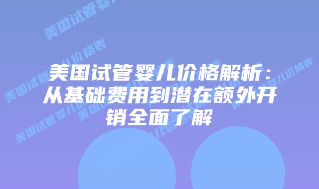 美国试管婴儿价格解析：从基础费用到潜在额外开销全面了解