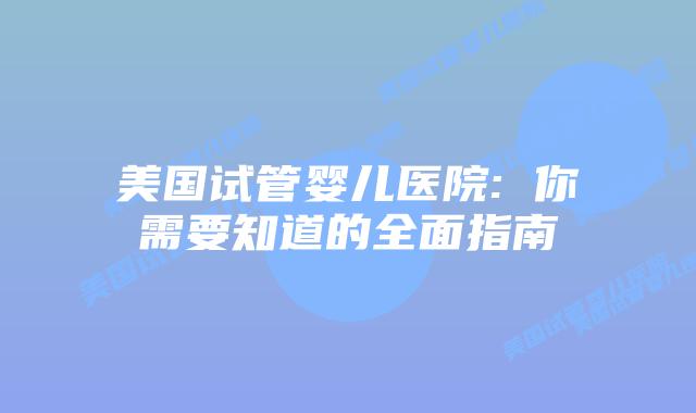 美国试管婴儿医院: 你需要知道的全面指南