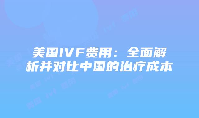 美国IVF费用：全面解析并对比中国的治疗成本