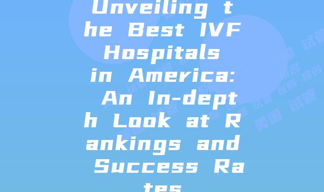 Unveiling the Best IVF Hospitals in America: An In-depth Look at Rankings and Success Rates