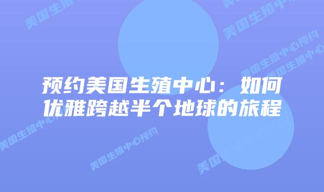 预约美国生殖中心：如何优雅跨越半个地球的旅程