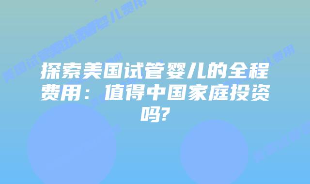 探索美国试管婴儿的全程费用：值得中国家庭投资吗?