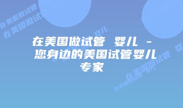 在美国做试管 婴儿 – 您身边的美国试管婴儿专家