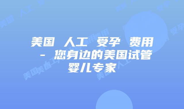 美国 人工 受孕 费用 - 您身边的美国试管婴儿专家