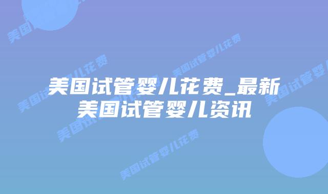 美国试管婴儿花费_最新美国试管婴儿资讯