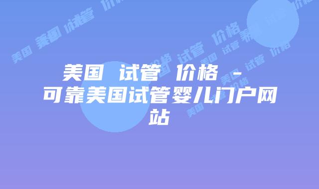 美国 试管 价格 - 可靠美国试管婴儿门户网站