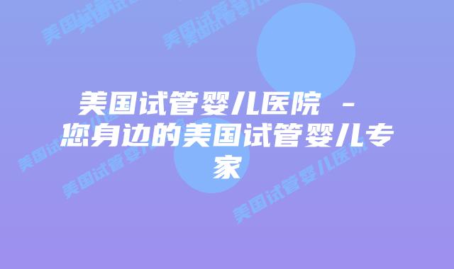 美国试管婴儿医院 – 您身边的美国试管婴儿专家
