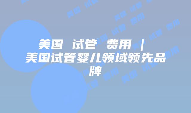 美国 试管 费用 | 美国试管婴儿领域领先品牌