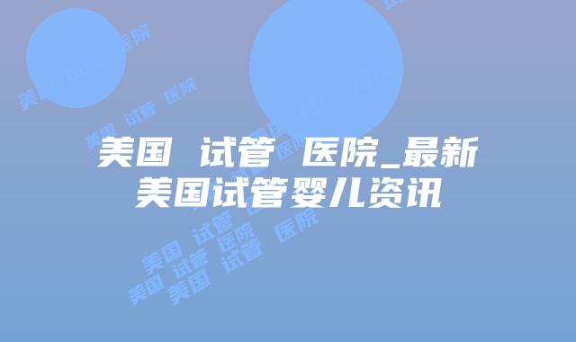 美国 试管 医院_最新美国试管婴儿资讯