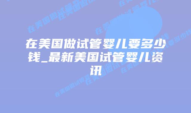 在美国做试管婴儿要多少钱_最新美国试管婴儿资讯