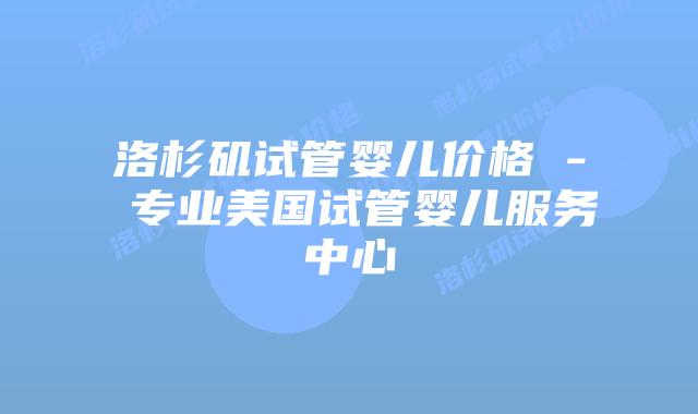 洛杉矶试管婴儿价格 - 专业美国试管婴儿服务中心