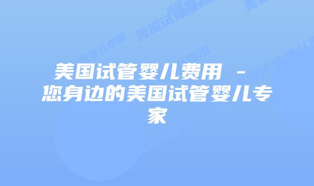 美国试管婴儿费用 – 您身边的美国试管婴儿专家