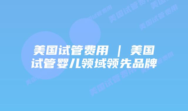 美国试管费用 | 美国试管婴儿领域领先品牌