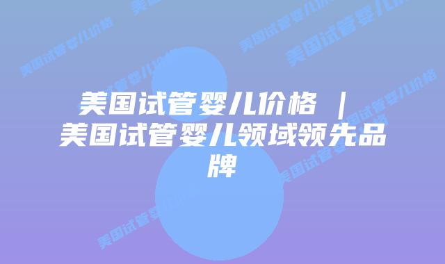 美国试管婴儿价格 | 美国试管婴儿领域领先品牌