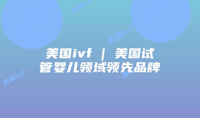 美国ivf | 美国试管婴儿领域领先品牌