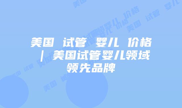 美国 试管 婴儿 价格 | 美国试管婴儿领域领先品牌