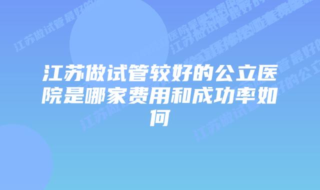 江苏做试管较好的公立医院是哪家费用和成功率如何