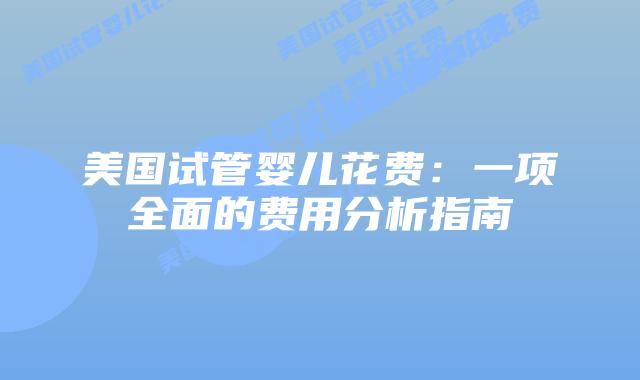 美国试管婴儿花费：一项全面的费用分析指南