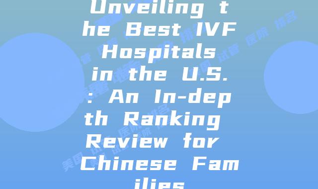 Unveiling the Best IVF Hospitals in the U.S.: An In-depth Ranking Review for Chinese Families
