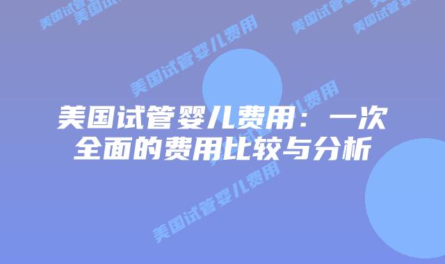 美国试管婴儿费用：一次全面的费用比较与分析