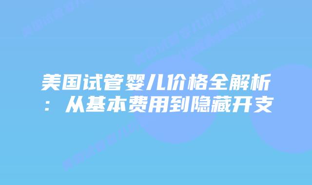 美国试管婴儿价格全解析：从基本费用到隐藏开支