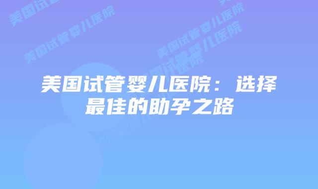 美国试管婴儿医院：选择最佳的助孕之路