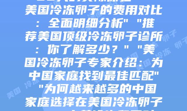 美国冷冻卵子的全面解析：科学知识与选择导向” “美国冷冻卵子之旅：30天的实际体验” “美国冷冻卵子的费用对比：全面明细分析” “推荐美国顶级冷冻卵子诊所：你了解多少？” “美国冷冻卵子专家介绍：为中国家庭找到最佳匹配” “为何越来越多的中国家庭选择在美国冷冻卵子？” “中美冷冻卵子对比分析：关键差异在哪里？” “跨越12个时区，只为与你的一次