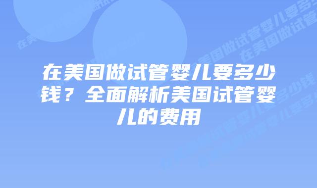 在美国做试管婴儿要多少钱？全面解析美国试管婴儿的费用