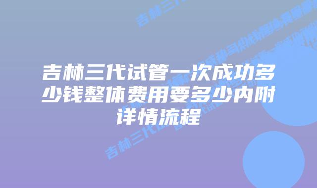 吉林三代试管一次成功多少钱整体费用要多少内附详情流程