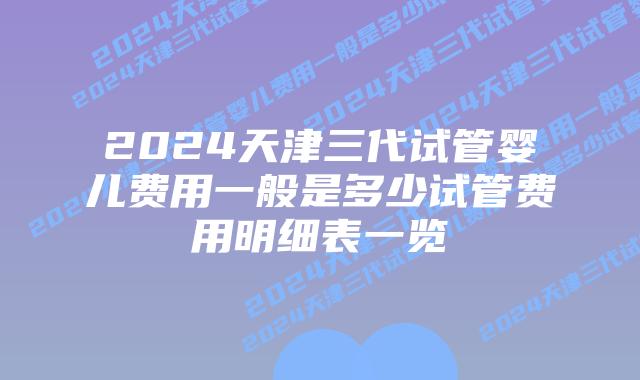 2024天津三代试管婴儿费用一般是多少试管费用明细表一览