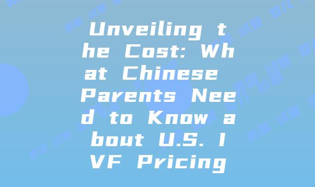 Unveiling the Cost: What Chinese Parents Need to Know about U.S. IVF Pricing
