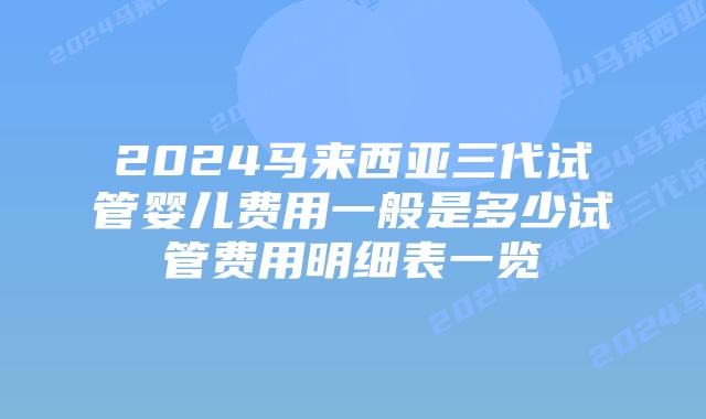 2024马来西亚三代试管婴儿费用一般是多少试管费用明细表一览