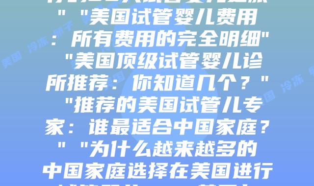美国冷冻卵子存储：关键知识点和全过程指南” “经历分享：我在美国进行的30天试管婴儿之旅” “美国试管婴儿费用：所有费用的完全明细” “美国顶级试管婴儿诊所推荐：你知道几个？” “推荐的美国试管儿专家：谁最适合中国家庭？” “为什么越来越多的中国家庭选择在美国进行试管婴儿？” “美国与中国试管儿的关键差异是什么？” “跨越12个时区只为与你相见