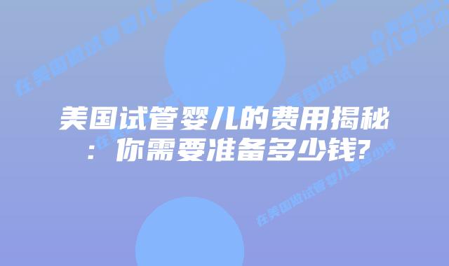 美国试管婴儿的费用揭秘：你需要准备多少钱?