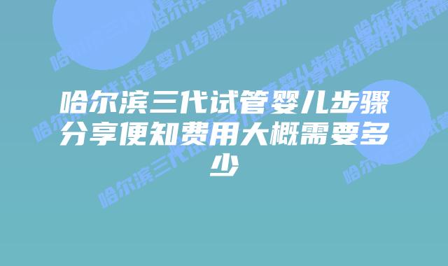 哈尔滨三代试管婴儿步骤分享便知费用大概需要多少