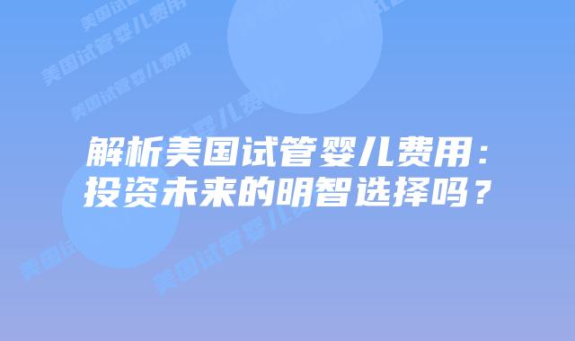 解析美国试管婴儿费用：投资未来的明智选择吗？
