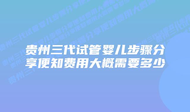 贵州三代试管婴儿步骤分享便知费用大概需要多少
