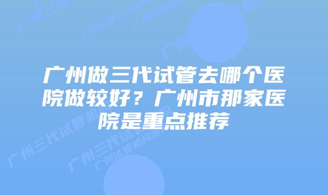 广州做三代试管去哪个医院做较好?广州市那家医院是重点推荐