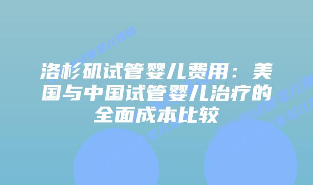 洛杉矶试管婴儿费用：美国与中国试管婴儿治疗的全面成本比较