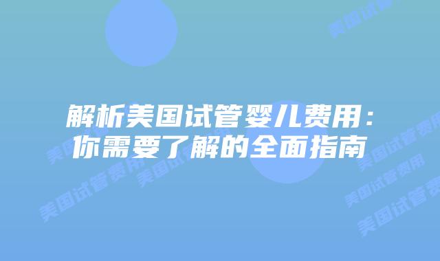 解析美国试管婴儿费用：你需要了解的全面指南