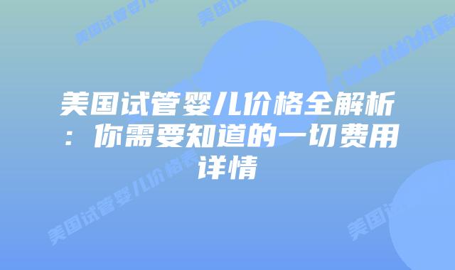 美国试管婴儿价格全解析：你需要知道的一切费用详情