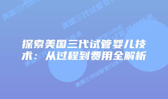 探索美国三代试管婴儿技术：从过程到费用全解析